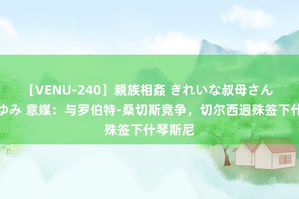 【VENU-240】親族相姦 きれいな叔母さん 高梨あゆみ 意媒：与罗伯特-桑切斯竞争，切尔西迥殊签下什琴斯尼