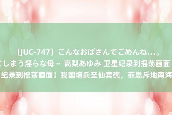 【JUC-747】こんなおばさんでごめんね…。～童貞チ○ポに発情してしまう淫らな母～ 高梨あゆみ 卫星纪录到摇荡画面！我国增兵至仙宾礁，菲思斥地南海第4战场？