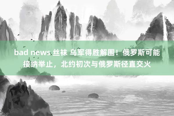 bad news 丝袜 乌军得胜解围！俄罗斯可能接纳举止，北约初次与俄罗斯径直交火