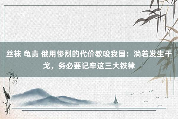 丝袜 龟责 俄用惨烈的代价教唆我国：淌若发生干戈，务必要记牢这三大铁律