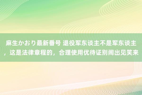 麻生かおり最新番号 退役军东谈主不是军东谈主，这是法律章程的，合理使用优待证别闹出见笑来