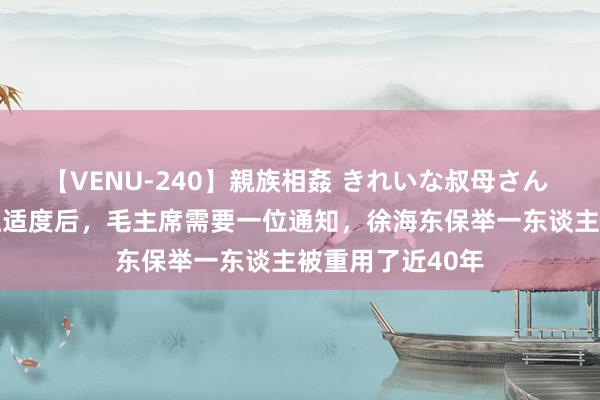 【VENU-240】親族相姦 きれいな叔母さん 高梨あゆみ 长征适度后，毛主席需要一位通知，徐海东保举一东谈主被重用了近40年