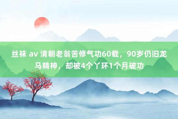 丝袜 av 清朝老翁苦修气功60载，90岁仍旧龙马精神，却被4个丫环1个月破功