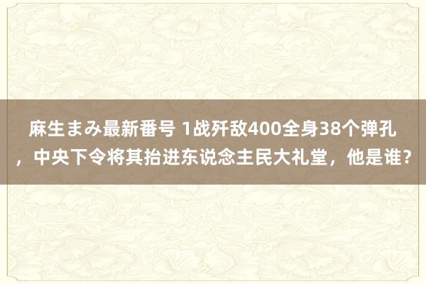 麻生まみ最新番号 1战歼敌400全身38个弹孔，中央下令将其抬进东说念主民大礼堂，他是谁？