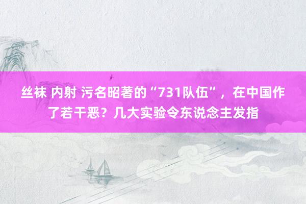 丝袜 内射 污名昭著的“731队伍”，在中国作了若干恶？几大实验令东说念主发指