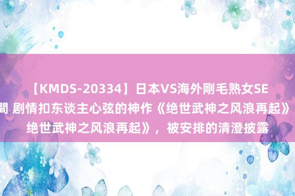 【KMDS-20334】日本VS海外剛毛熟女SEX対決！！40人8時間 剧情扣东谈主心弦的神作《绝世武神之风浪再起》，被安排的清澄披露