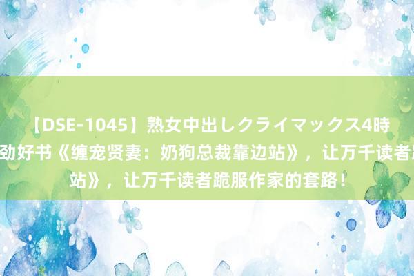 【DSE-1045】熟女中出しクライマックス4時間 4 良心力荐后劲好书《缠宠贤妻：奶狗总裁靠边站》，让万千读者跪服作家的套路！