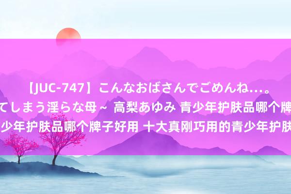 【JUC-747】こんなおばさんでごめんね…。～童貞チ○ポに発情してしまう淫らな母～ 高梨あゆみ 青少年护肤品哪个牌子好用 十大真刚巧用的青少年护肤品保举