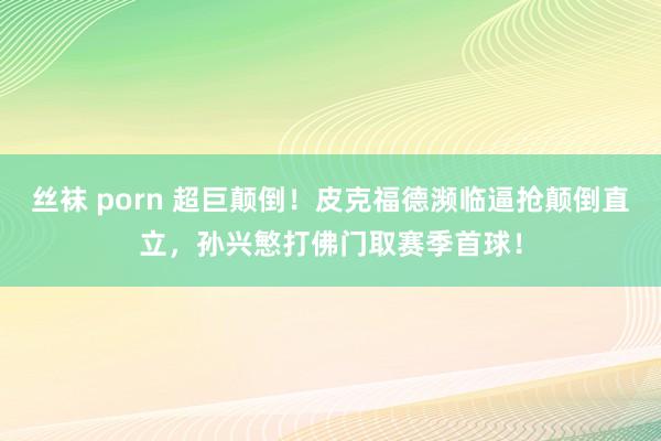 丝袜 porn 超巨颠倒！皮克福德濒临逼抢颠倒直立，孙兴慜打佛门取赛季首球！