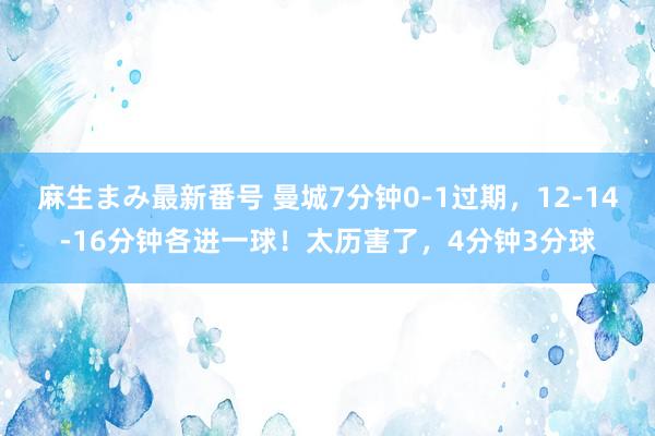 麻生まみ最新番号 曼城7分钟0-1过期，12-14-16分钟各进一球！太历害了，4分钟3分球