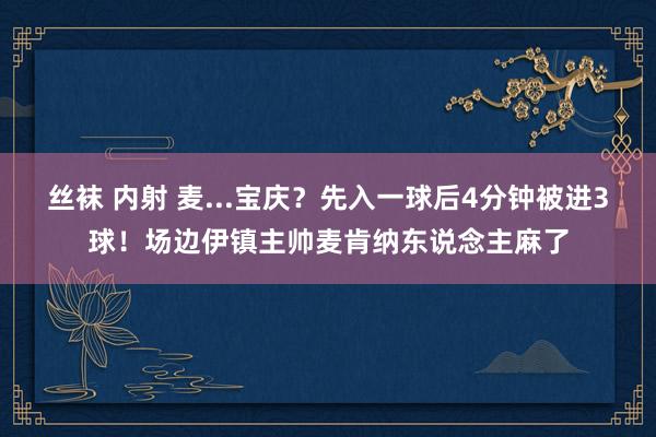 丝袜 内射 麦...宝庆？先入一球后4分钟被进3球！场边伊镇主帅麦肯纳东说念主麻了