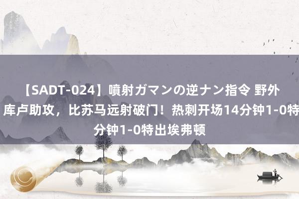 【SADT-024】噴射ガマンの逆ナン指令 野外浣腸悪戯 库卢助攻，比苏马远射破门！热刺开场14分钟1-0特出埃弗顿