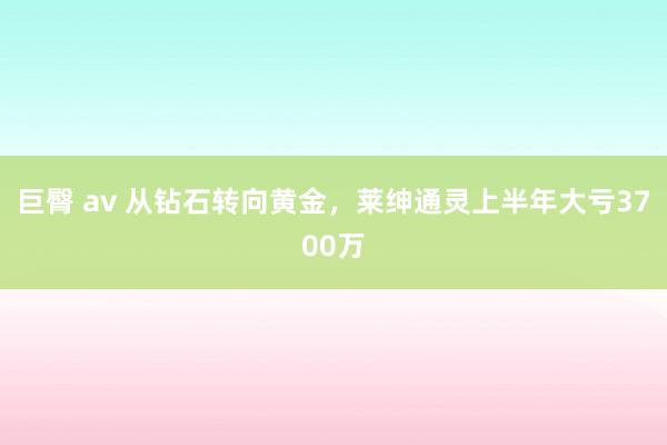 巨臀 av 从钻石转向黄金，莱绅通灵上半年大亏3700万