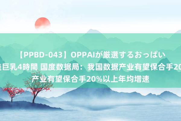 【PPBD-043】OPPAIが厳選するおっぱい 綺麗で敏感な美巨乳4時間 国度数据局：我国数据产业有望保合手20%以上年均增速