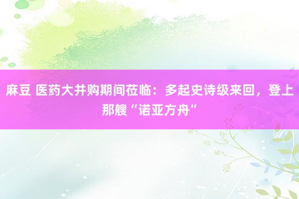 麻豆 医药大并购期间莅临：多起史诗级来回，登上那艘“诺亚方舟”