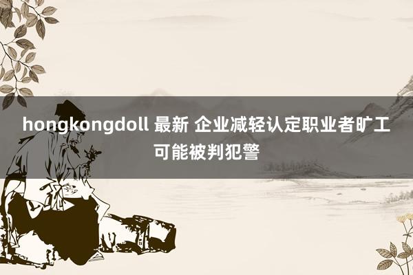 hongkongdoll 最新 企业减轻认定职业者旷工可能被判犯警