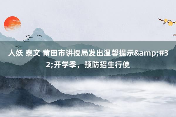 人妖 泰文 莆田市讲授局发出温馨提示&#32;开学季，预防招生行使