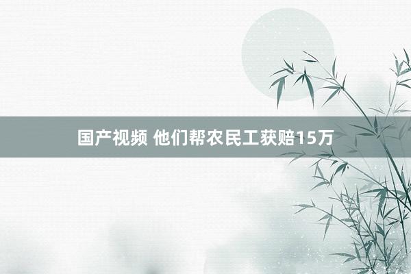 国产视频 他们帮农民工获赔15万