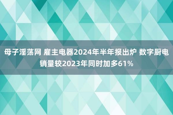 母子淫荡网 雇主电器2024年半年报出炉 数字厨电销量较2023年同时加多61%