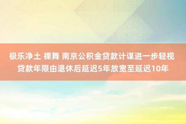 极乐净土 裸舞 南京公积金贷款计谋进一步轻视 贷款年限由退休后延迟5年放宽至延迟10年