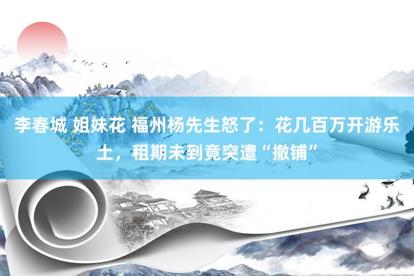 李春城 姐妹花 福州杨先生怒了：花几百万开游乐土，租期未到竟突遭“撤铺”