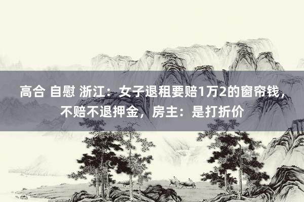 高合 自慰 浙江：女子退租要赔1万2的窗帘钱，不赔不退押金，房主：是打折价