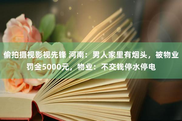 偷拍摄视影视先锋 河南：男人家里有烟头，被物业罚金5000元，物业：不交钱停水停电