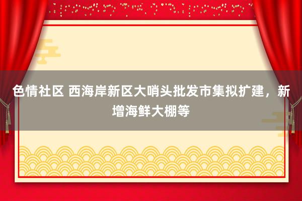 色情社区 西海岸新区大哨头批发市集拟扩建，新增海鲜大棚等