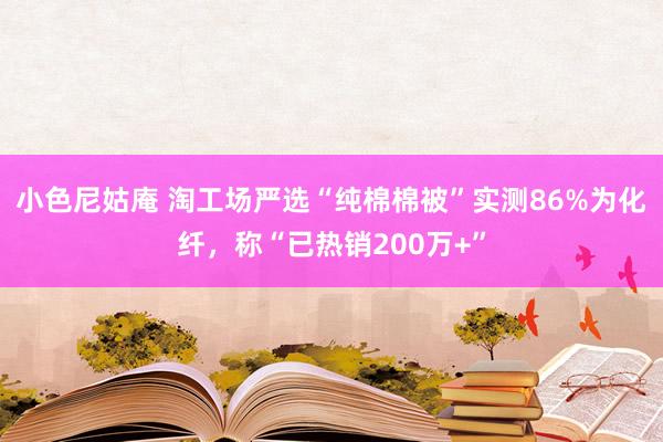 小色尼姑庵 淘工场严选“纯棉棉被”实测86%为化纤，称“已热销200万+”