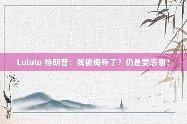 Lululu 特朗普：我被侮辱了？仍是要感谢？