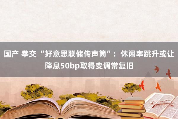 国产 拳交 “好意思联储传声筒”：休闲率跳升或让降息50bp取得变调常复旧