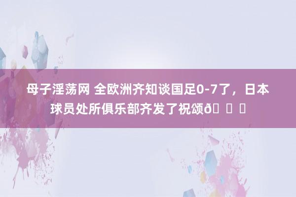 母子淫荡网 全欧洲齐知谈国足0-7了，日本球员处所俱乐部齐发了祝颂😟