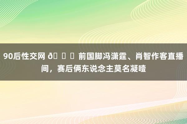 90后性交网 🙁前国脚冯潇霆、肖智作客直播间，赛后俩东说念主莫名凝噎