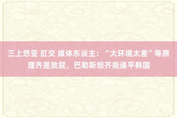 三上悠亚 肛交 媒体东谈主：“大环境太差”等原理齐是放屁，巴勒斯坦齐能逼平韩国