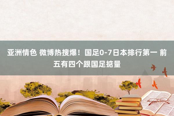 亚洲情色 微博热搜爆！国足0-7日本排行第一 前五有四个跟国足掂量