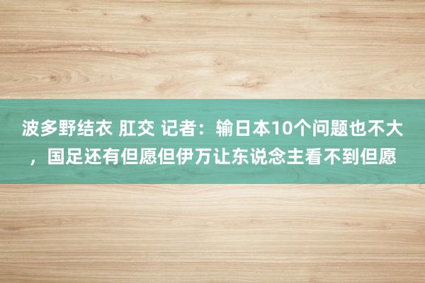 波多野结衣 肛交 记者：输日本10个问题也不大，国足还有但愿但伊万让东说念主看不到但愿